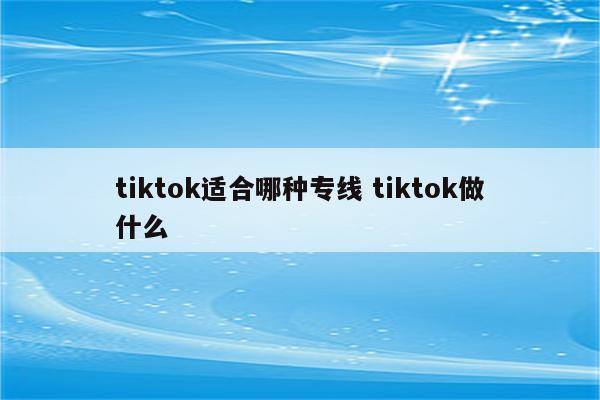 tiktok适合哪种专线 tiktok做什么