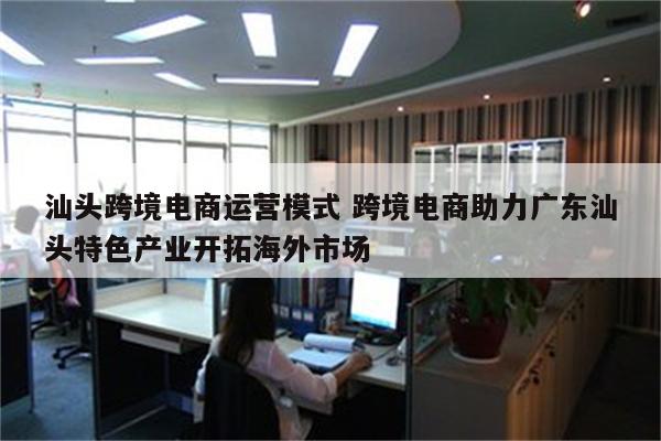 汕头跨境电商运营模式 跨境电商助力广东汕头特色产业开拓海外市场