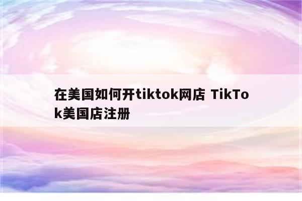 在美国如何开tiktok网店 TikTok美国店注册