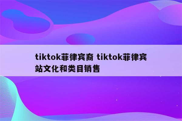 tiktok菲律宾裔 tiktok菲律宾站文化和类目销售