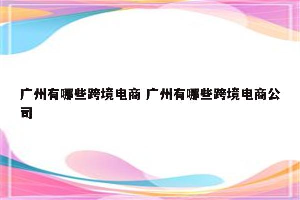 广州有哪些跨境电商 广州有哪些跨境电商公司