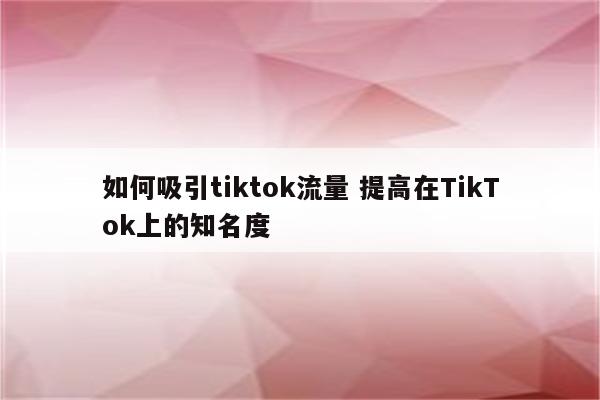 如何吸引tiktok流量 提高在TikTok上的知名度