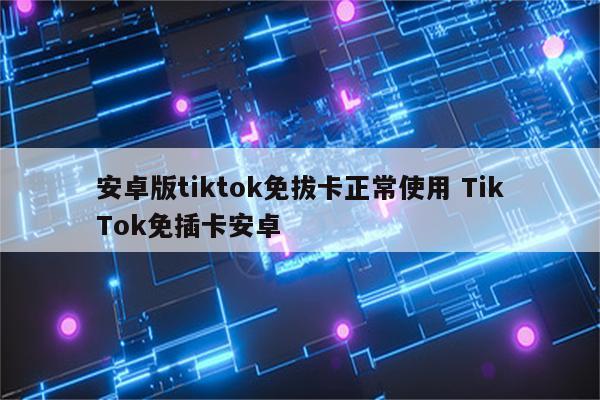 安卓版tiktok免拔卡正常使用 TikTok免插卡安卓