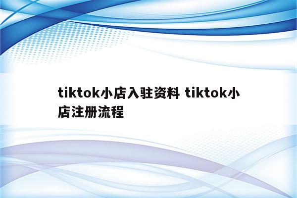 tiktok小店入驻资料 tiktok小店注册流程