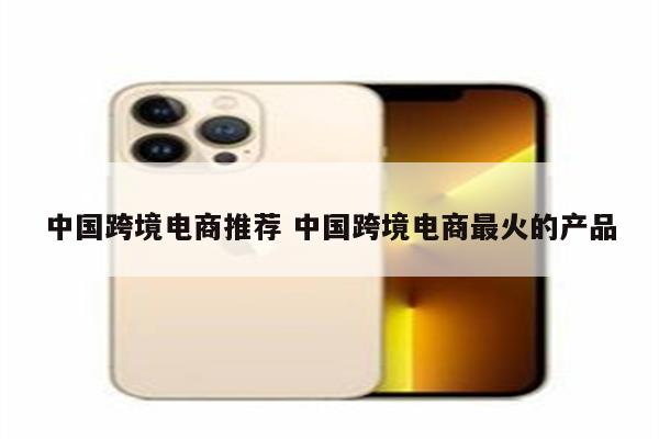 中国跨境电商推荐 中国跨境电商最火的产品