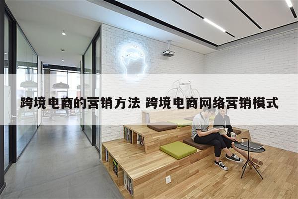 跨境电商的营销方法 跨境电商网络营销模式