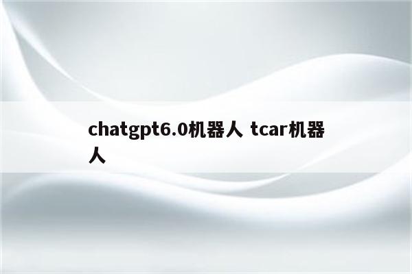 chatgpt6.0机器人 tcar机器人