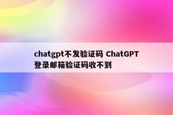 chatgpt不发验证码 ChatGPT登录邮箱验证码收不到