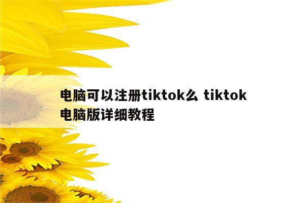 电脑可以注册tiktok么 tiktok电脑版详细教程