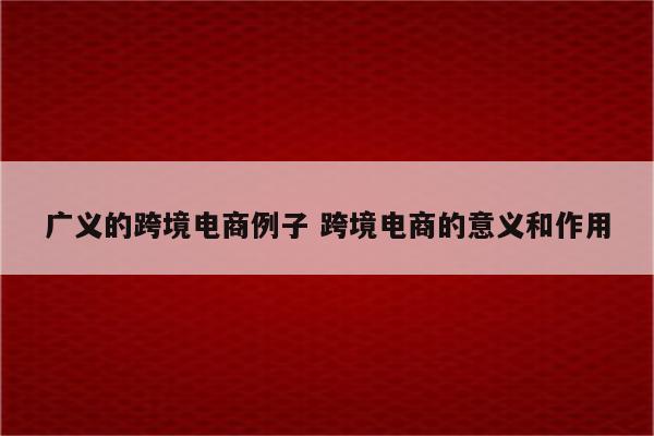 广义的跨境电商例子 跨境电商的意义和作用