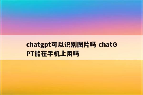 chatgpt可以识别图片吗 chatGPT能在手机上用吗