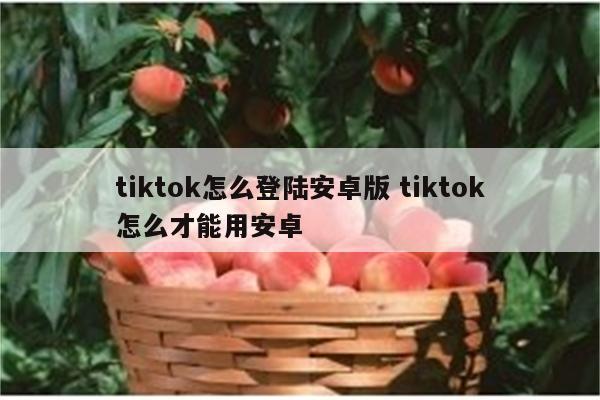 tiktok怎么登陆安卓版 tiktok怎么才能用安卓