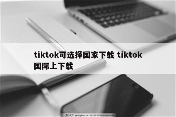tiktok可选择国家下载 tiktok国际上下载