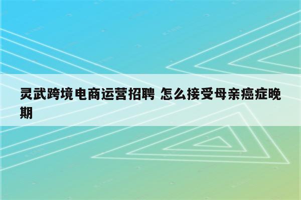 灵武跨境电商运营招聘 怎么接受母亲癌症晚期