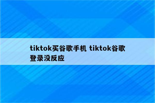 tiktok买谷歌手机 tiktok谷歌登录没反应