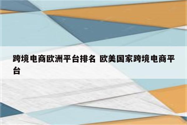 跨境电商欧洲平台排名 欧美国家跨境电商平台