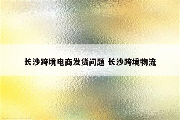 长沙跨境电商发货问题 长沙跨境物流