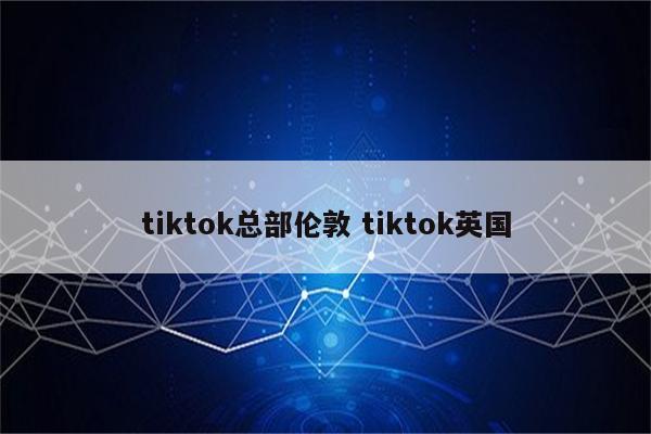 tiktok总部伦敦 tiktok英国