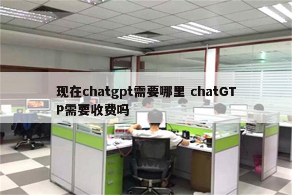 现在chatgpt需要哪里 chatGTP需要收费吗