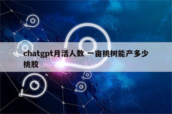 chatgpt月活人数 一亩桃树能产多少桃胶