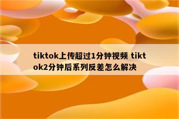 tiktok上传超过1分钟视频 tiktok2分钟后系列反差怎么解决