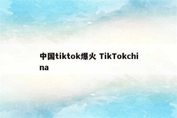 中国tiktok爆火 TikTokchina