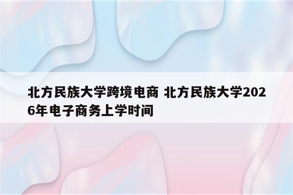 北方民族大学跨境电商 北方民族大学2026年电子商务上学时间