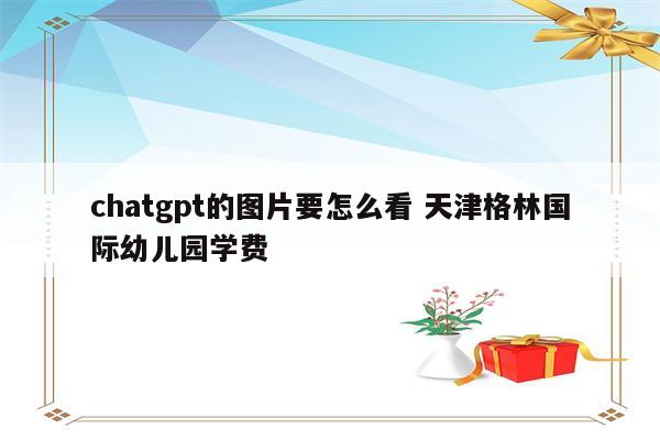 chatgpt的图片要怎么看 天津格林国际幼儿园学费