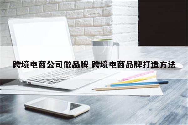跨境电商公司做品牌 跨境电商品牌打造方法