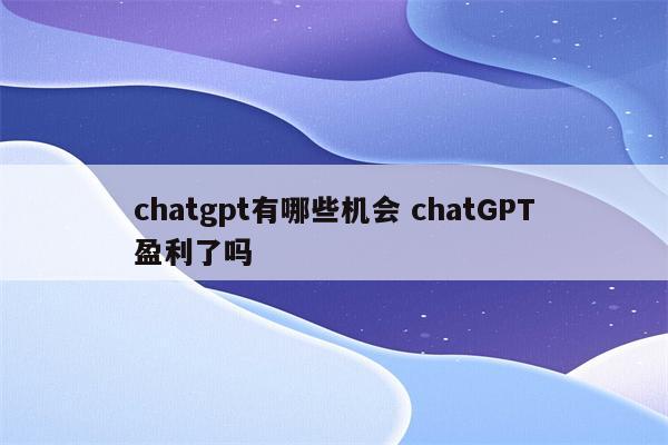chatgpt有哪些机会 chatGPT盈利了吗