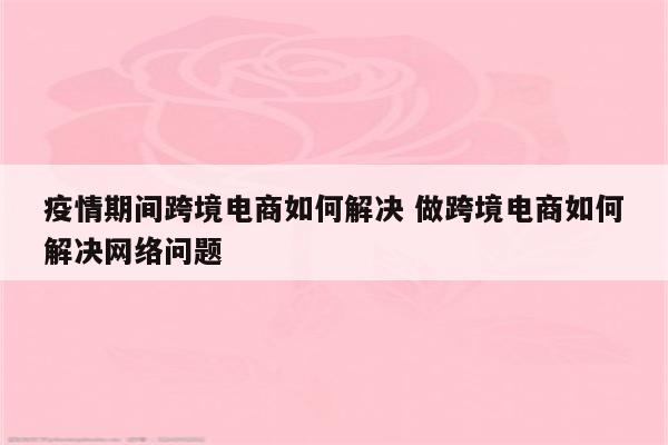 疫情期间跨境电商如何解决 做跨境电商如何解决网络问题