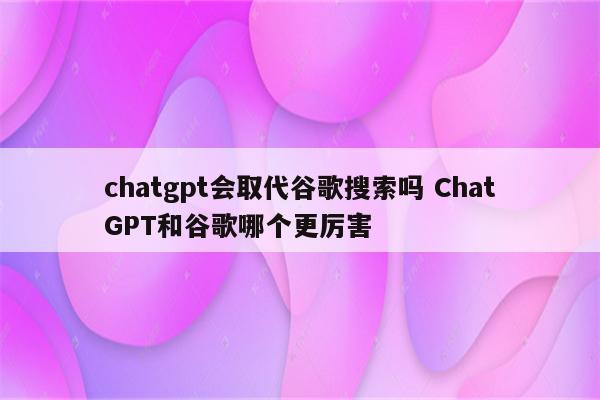 chatgpt会取代谷歌搜索吗 ChatGPT和谷歌哪个更厉害