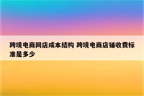 跨境电商网店成本结构 跨境电商店铺收费标准是多少