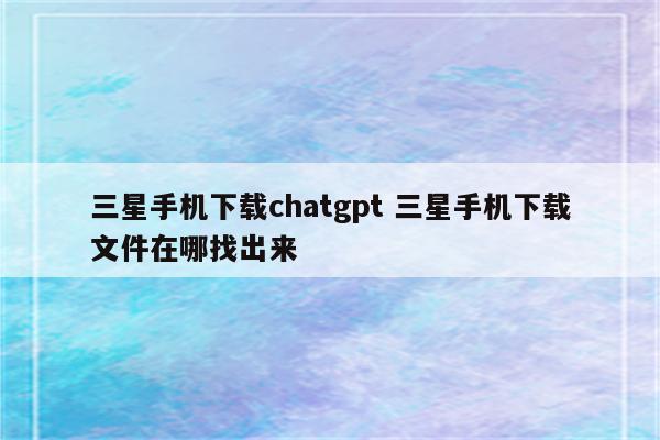 三星手机下载chatgpt 三星手机下载文件在哪找出来