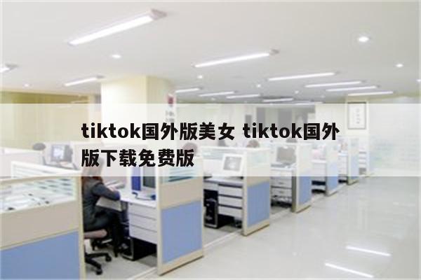 tiktok国外版美女 tiktok国外版下载免费版