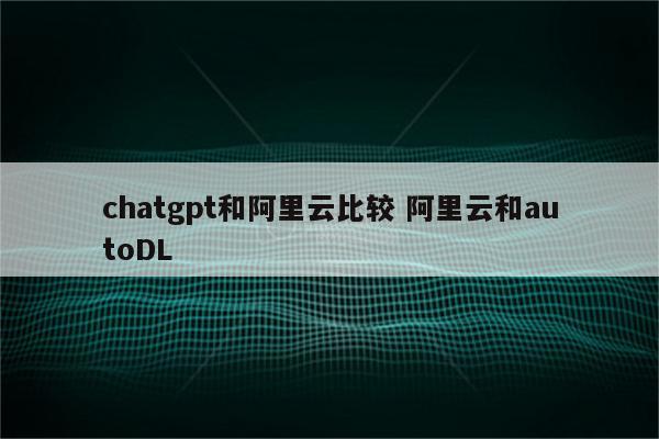 chatgpt和阿里云比较 阿里云和autoDL