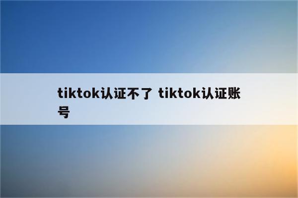 tiktok认证不了 tiktok认证账号