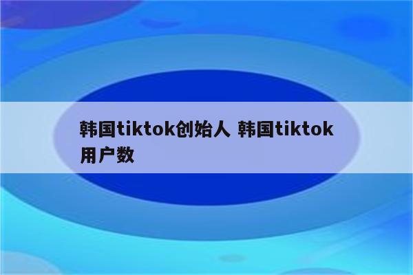韩国tiktok创始人 韩国tiktok用户数