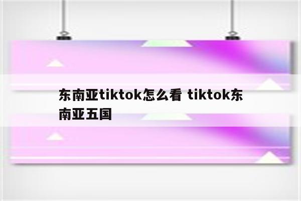 东南亚tiktok怎么看 tiktok东南亚五国