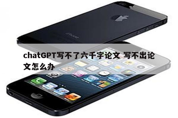 chatGPT写不了六千字论文 写不出论文怎么办