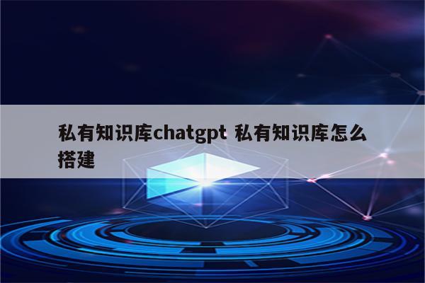 私有知识库chatgpt 私有知识库怎么搭建