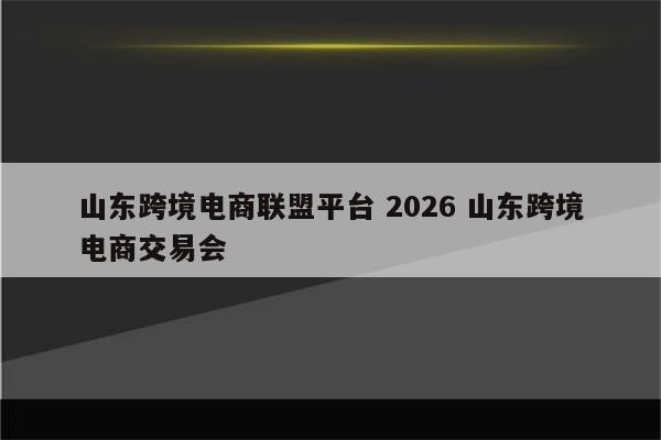 山东跨境电商联盟平台 2026 山东跨境电商交易会