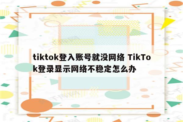 tiktok登入账号就没网络 TikTok登录显示网络不稳定怎么办