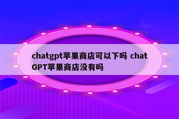 chatgpt苹果商店可以下吗 chatGPT苹果商店没有吗