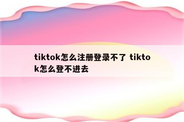 tiktok怎么注册登录不了 tiktok怎么登不进去