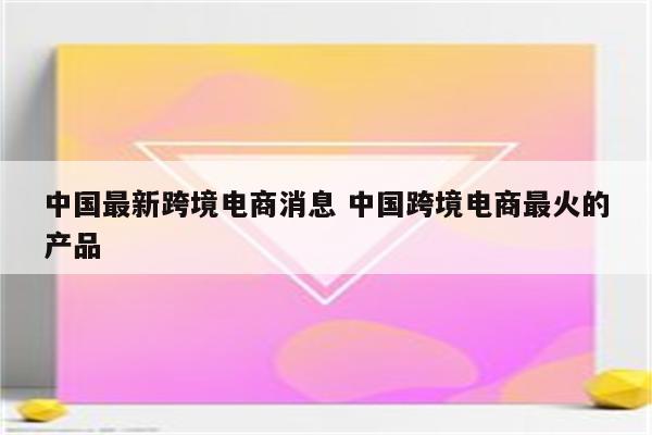 中国最新跨境电商消息 中国跨境电商最火的产品