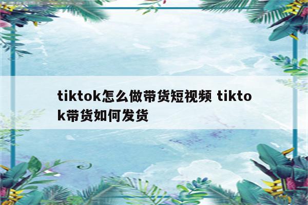 tiktok怎么做带货短视频 tiktok带货如何发货
