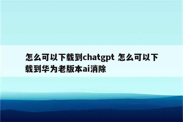 怎么可以下载到chatgpt 怎么可以下载到华为老版本ai消除