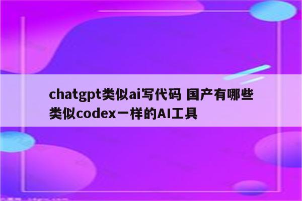 chatgpt类似ai写代码 国产有哪些类似codex一样的AI工具