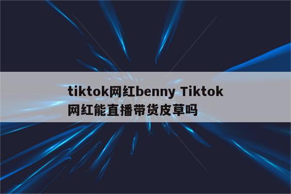 tiktok网红benny Tiktok网红能直播带货皮草吗